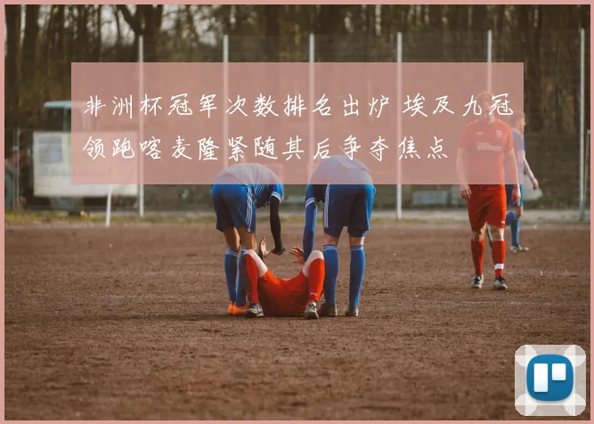 非洲杯冠军次数排名出炉 埃及九冠领跑喀麦隆紧随其后争夺焦点