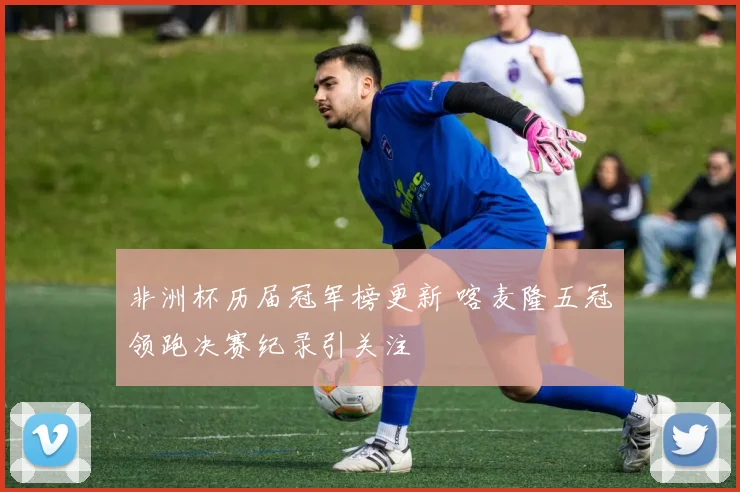 非洲杯历届冠军榜更新 喀麦隆五冠领跑决赛纪录引关注