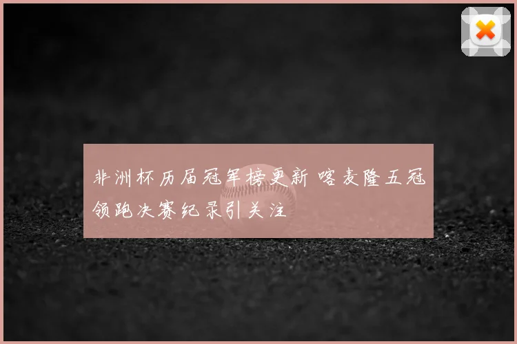非洲杯历届冠军榜更新 喀麦隆五冠领跑决赛纪录引关注