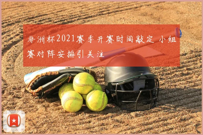 非洲杯2021赛季开赛时间敲定 小组赛对阵安排引关注