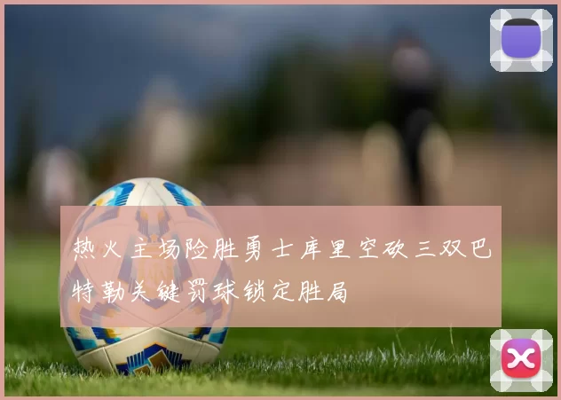 热火主场险胜勇士库里空砍三双巴特勒关键罚球锁定胜局