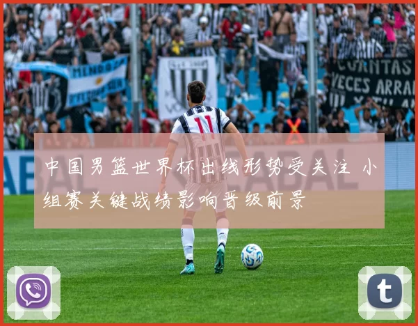中国男篮世界杯出线形势受关注 小组赛关键战绩影响晋级前景