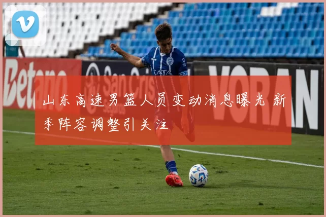 山东高速男篮人员变动消息曝光 新季阵容调整引关注