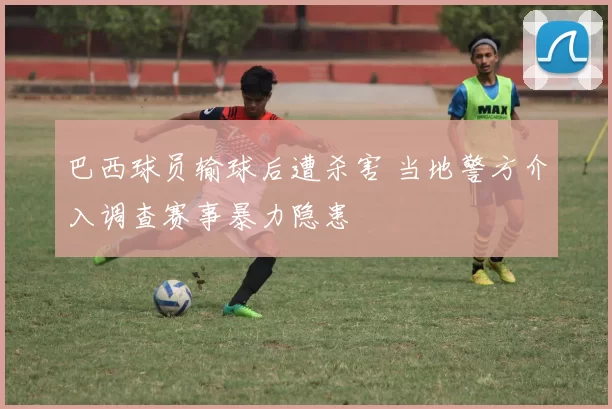 巴西球员输球后遭杀害 当地警方介入调查赛事暴力隐患