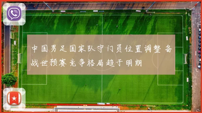 中国男足国家队守门员位置调整 备战世预赛竞争格局趋于明朗