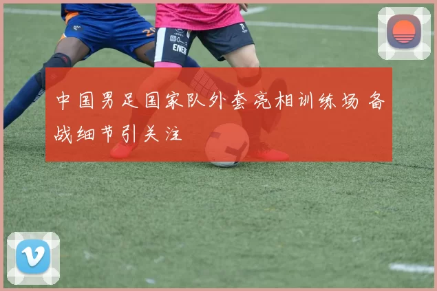 中国男足国家队外套亮相训练场 备战细节引关注