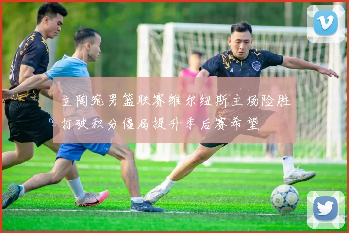 立陶宛男篮联赛维尔纽斯主场险胜打破积分僵局提升季后赛希望
