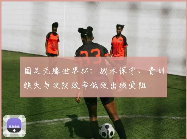 国足无缘世界杯：战术保守、青训缺失与攻防效率低致出线受阻