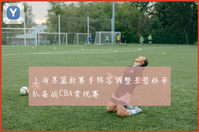 上海男篮新赛季阵容调整王哲林率队备战CBA常规赛