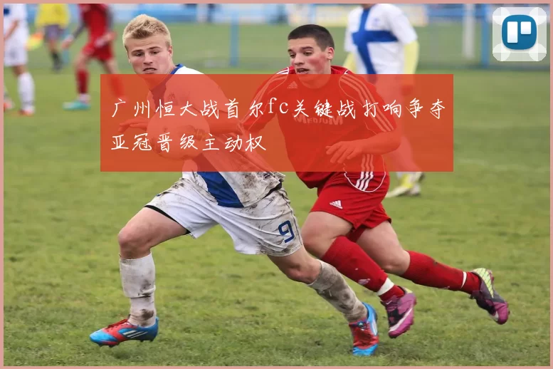 广州恒大战首尔fc关键战打响争夺亚冠晋级主动权