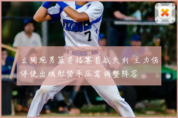 立陶宛男篮资格赛首战失利 主力伤停使出线形势承压需调整阵容