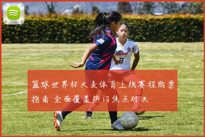 篮球世界杯大麦体育上线赛程购票指南 全面覆盖热门焦点对决