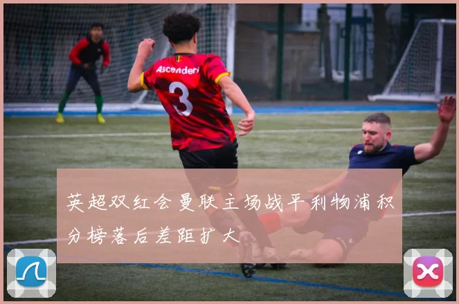 英超双红会曼联主场战平利物浦积分榜落后差距扩大