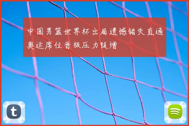 中国男篮世界杯出局遗憾错失直通奥运席位晋级压力陡增
