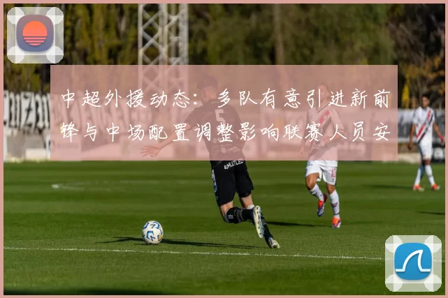 中超外援动态:多队有意引进新前锋与中场配置调整影响联赛人员安排