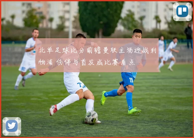 北单足球比分前瞻曼联主场迎战利物浦 伤停与首发成比赛看点