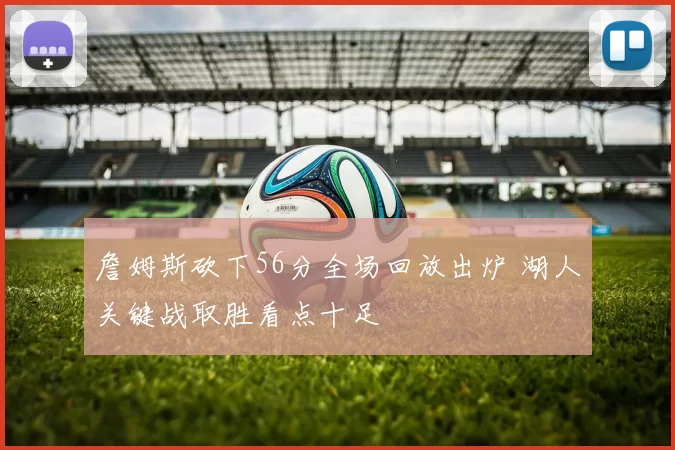 詹姆斯砍下56分全场回放出炉 湖人关键战取胜看点十足