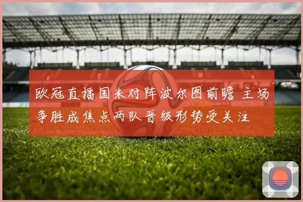 欧冠直播国米对阵波尔图前瞻 主场争胜成焦点两队晋级形势受关注