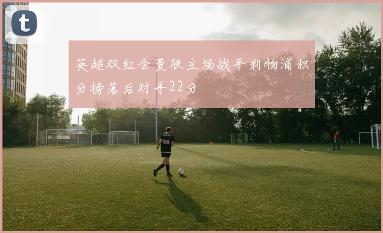英超双红会曼联主场战平利物浦积分榜落后对手22分