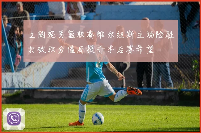 立陶宛男篮联赛维尔纽斯主场险胜打破积分僵局提升季后赛希望