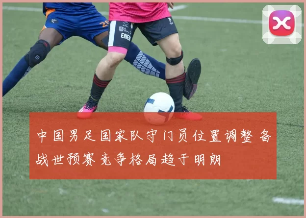 中国男足国家队守门员位置调整 备战世预赛竞争格局趋于明朗