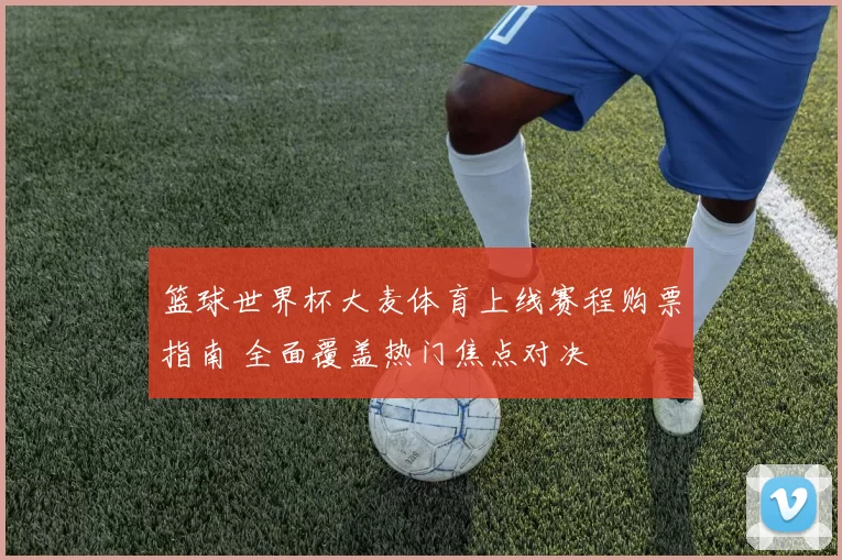 篮球世界杯大麦体育上线赛程购票指南 全面覆盖热门焦点对决