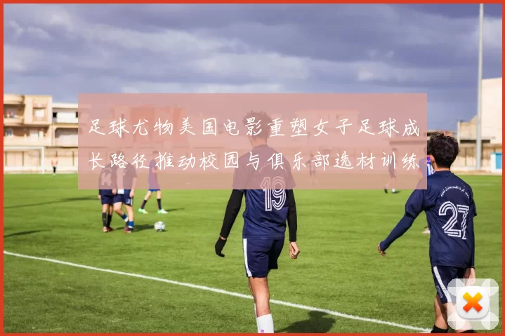 足球尤物美国电影重塑女子足球成长路径推动校园与俱乐部选材训练调整