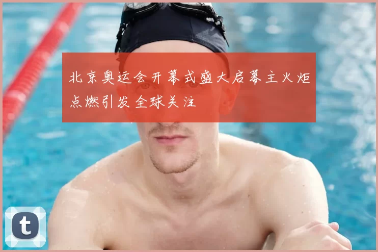 北京奥运会开幕式盛大启幕主火炬点燃引发全球关注
