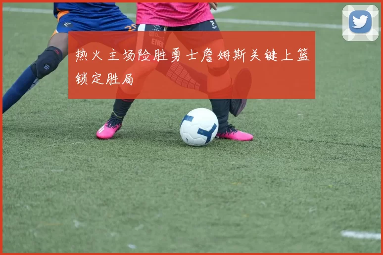 热火主场险胜勇士詹姆斯关键上篮锁定胜局