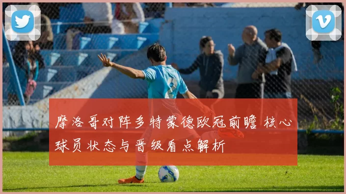 摩洛哥对阵多特蒙德欧冠前瞻 核心球员状态与晋级看点解析