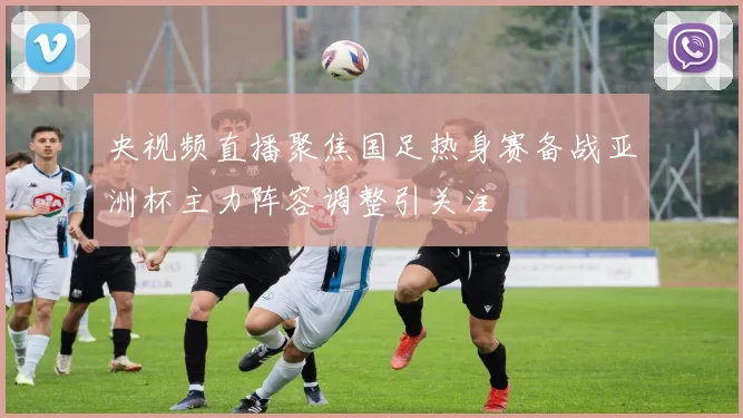 央视频直播聚焦国足热身赛备战亚洲杯主力阵容调整引关注