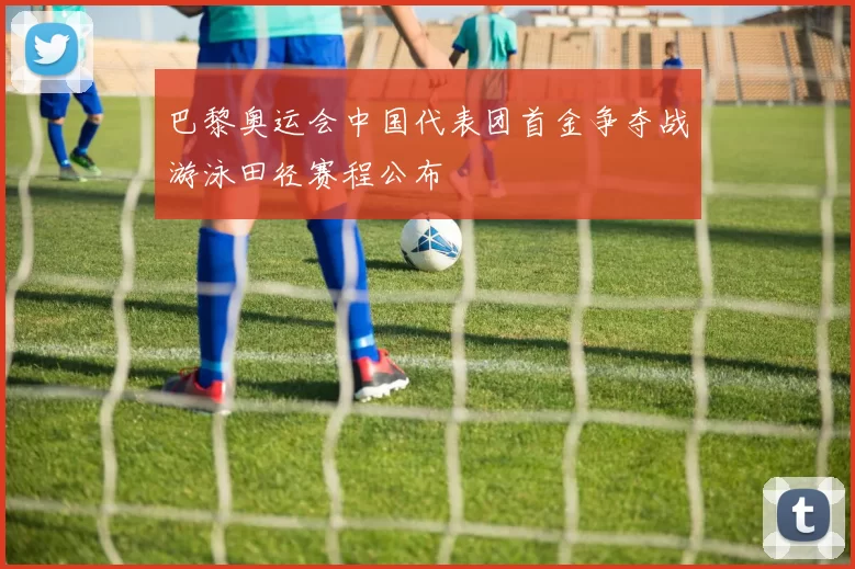 巴黎奥运会中国代表团首金争夺战游泳田径赛程公布