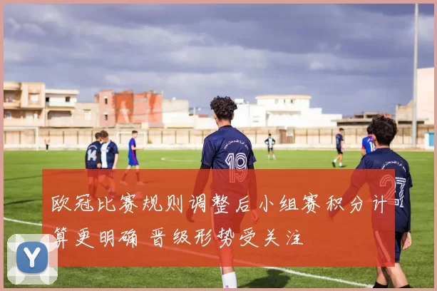 欧冠比赛规则调整后小组赛积分计算更明确 晋级形势受关注
