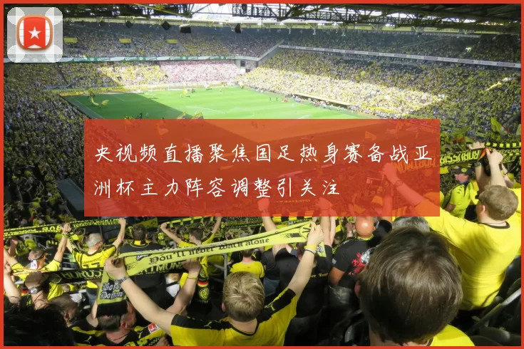央视频直播聚焦国足热身赛备战亚洲杯主力阵容调整引关注