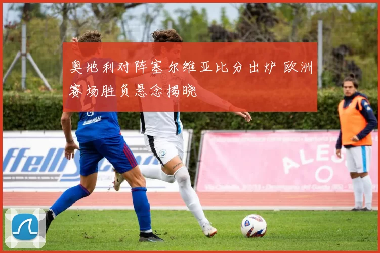 奥地利对阵塞尔维亚比分出炉 欧洲赛场胜负悬念揭晓