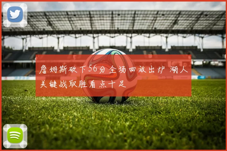 詹姆斯砍下56分全场回放出炉 湖人关键战取胜看点十足