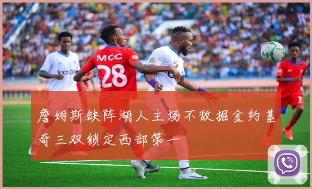 詹姆斯缺阵湖人主场不敌掘金约基奇三双锁定西部第一